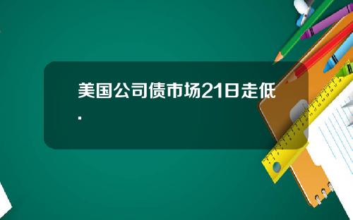 美国公司债市场21日走低.
