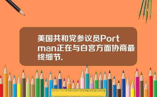 美国共和党参议员Portman正在与白宫方面协商最终细节.