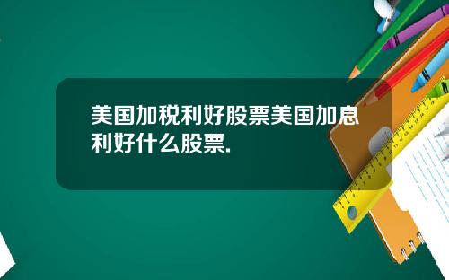 美国加税利好股票美国加息利好什么股票.