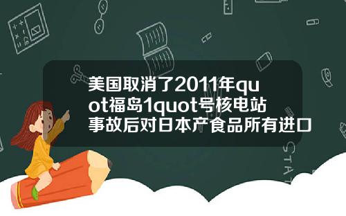 美国取消了2011年quot福岛1quot号核电站事故后对日本产食品所有进口限制.