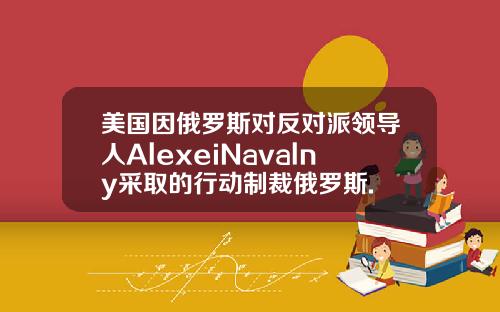 美国因俄罗斯对反对派领导人AlexeiNavalny采取的行动制裁俄罗斯.