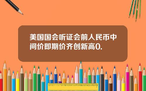 美国国会听证会前人民币中间价即期价齐创新高0.