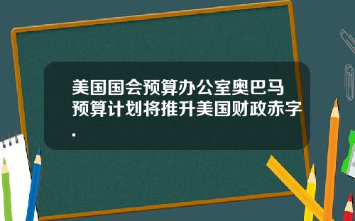 美国国会预算办公室奥巴马预算计划将推升美国财政赤字.