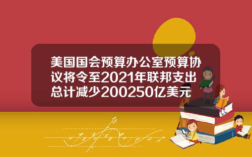 美国国会预算办公室预算协议将令至2021年联邦支出总计减少200250亿美元.