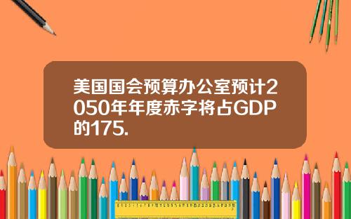 美国国会预算办公室预计2050年年度赤字将占GDP的175.