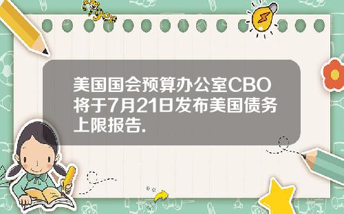 美国国会预算办公室CBO将于7月21日发布美国债务上限报告.