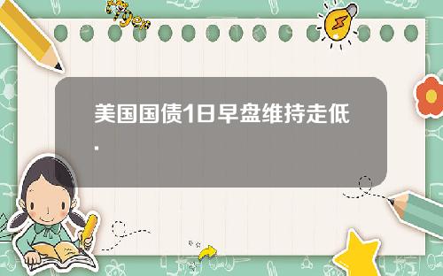 美国国债1日早盘维持走低.