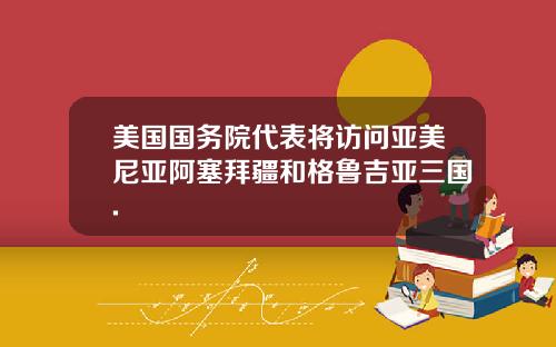美国国务院代表将访问亚美尼亚阿塞拜疆和格鲁吉亚三国.