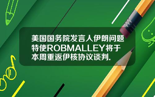 美国国务院发言人伊朗问题特使ROBMALLEY将于本周重返伊核协议谈判.