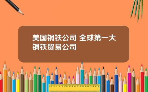 美国钢铁公司 全球第一大钢铁贸易公司