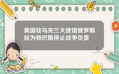 美国驻乌克兰大使馆俄罗斯应为顿巴斯停止战争负责