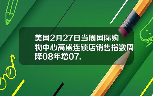 美国2月27日当周国际购物中心高盛连锁店销售指数周降08年增07.