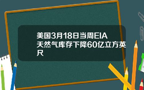 美国3月18日当周EIA天然气库存下降60亿立方英尺