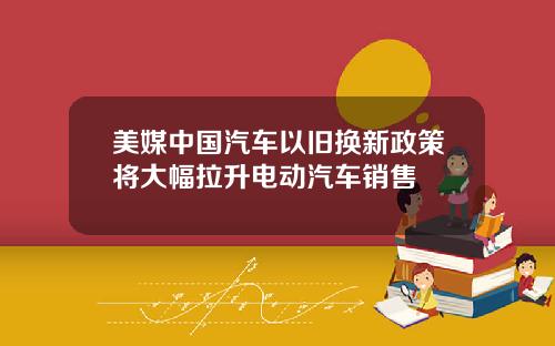 美媒中国汽车以旧换新政策将大幅拉升电动汽车销售