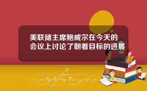 美联储主席鲍威尔在今天的会议上讨论了朝着目标的进展