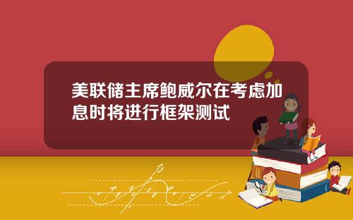 美联储主席鲍威尔在考虑加息时将进行框架测试