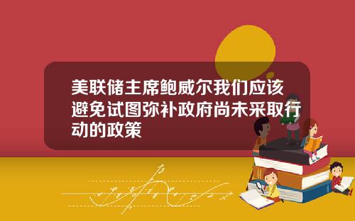 美联储主席鲍威尔我们应该避免试图弥补政府尚未采取行动的政策