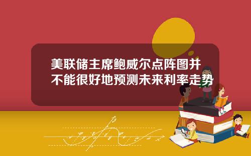 美联储主席鲍威尔点阵图并不能很好地预测未来利率走势