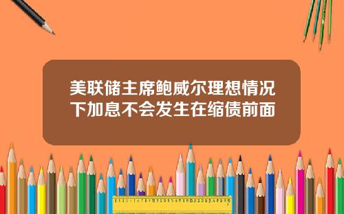 美联储主席鲍威尔理想情况下加息不会发生在缩债前面