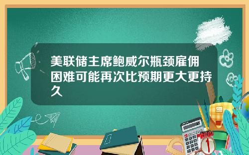 美联储主席鲍威尔瓶颈雇佣困难可能再次比预期更大更持久