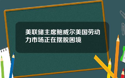 美联储主席鲍威尔美国劳动力市场正在摆脱困境