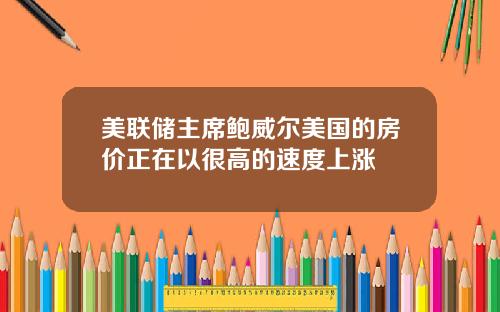 美联储主席鲍威尔美国的房价正在以很高的速度上涨