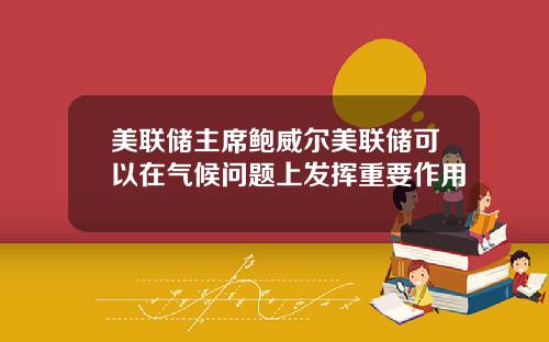 美联储主席鲍威尔美联储可以在气候问题上发挥重要作用