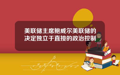 美联储主席鲍威尔美联储的决定独立于直接的政治控制