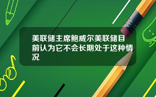 美联储主席鲍威尔美联储目前认为它不会长期处于这种情况