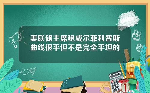 美联储主席鲍威尔菲利普斯曲线很平但不是完全平坦的