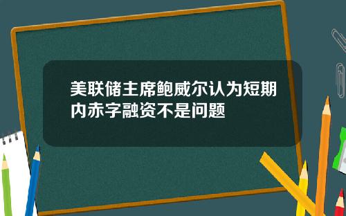 美联储主席鲍威尔认为短期内赤字融资不是问题