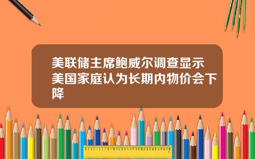 美联储主席鲍威尔调查显示美国家庭认为长期内物价会下降