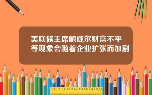 美联储主席鲍威尔财富不平等现象会随着企业扩张而加剧