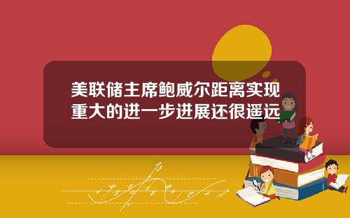 美联储主席鲍威尔距离实现重大的进一步进展还很遥远