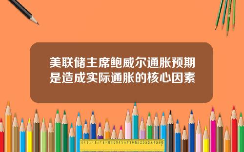 美联储主席鲍威尔通胀预期是造成实际通胀的核心因素