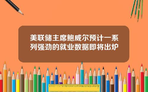 美联储主席鲍威尔预计一系列强劲的就业数据即将出炉