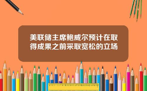 美联储主席鲍威尔预计在取得成果之前采取宽松的立场