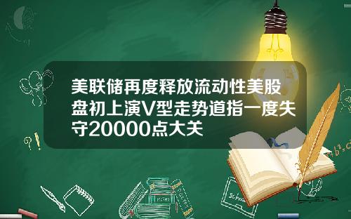 美联储再度释放流动性美股盘初上演V型走势道指一度失守20000点大关
