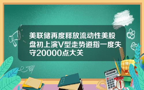 美联储再度释放流动性美股盘初上演V型走势道指一度失守20000点大关