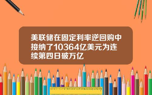 美联储在固定利率逆回购中接纳了10364亿美元为连续第四日破万亿