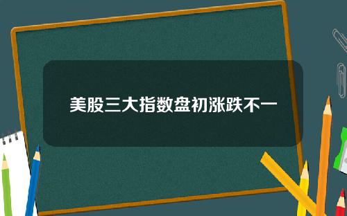 美股三大指数盘初涨跌不一