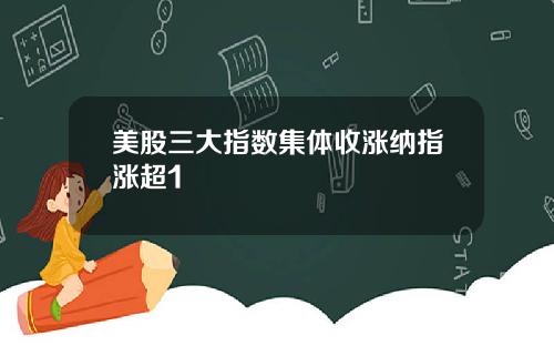 美股三大指数集体收涨纳指涨超1