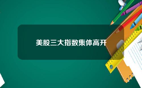 美股三大指数集体高开