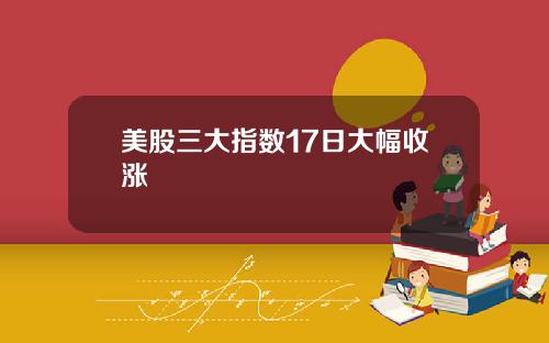 美股三大指数17日大幅收涨