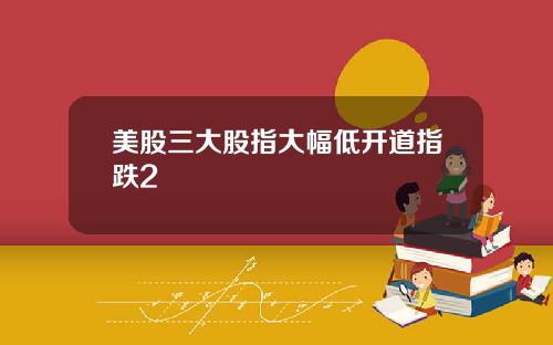 美股三大股指大幅低开道指跌2
