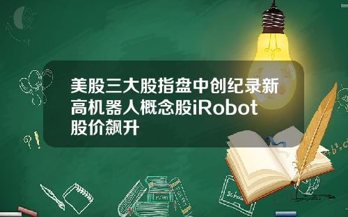 美股三大股指盘中创纪录新高机器人概念股iRobot股价飙升