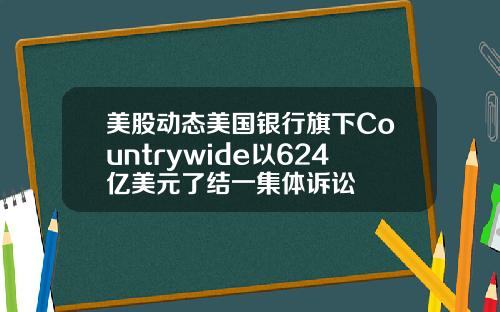 美股动态美国银行旗下Countrywide以624亿美元了结一集体诉讼