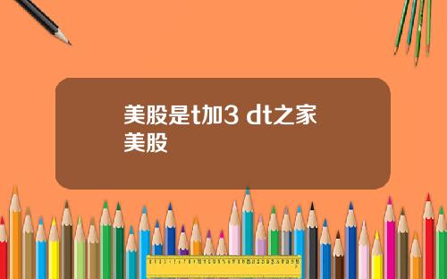美股是t加3 dt之家 美股