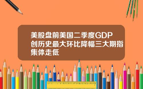 美股盘前美国二季度GDP创历史最大环比降幅三大期指集体走低