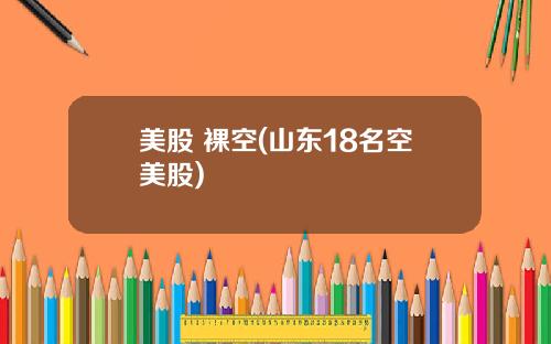 美股 裸空(山东18名空美股)